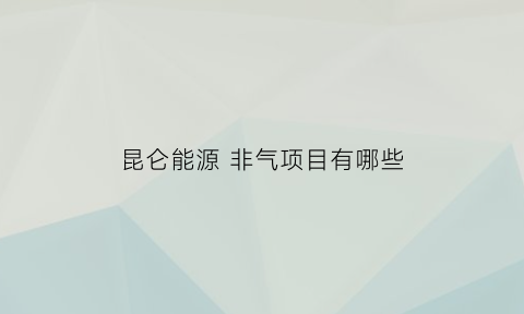 昆仑能源非气项目有哪些(昆仑能源是做什么的)